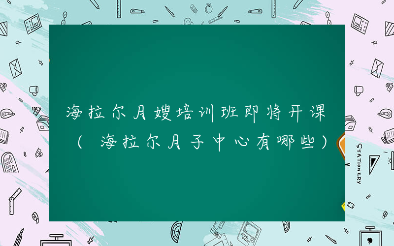 海拉尔月嫂培训班即将开课 (海拉尔月子中心有哪些)